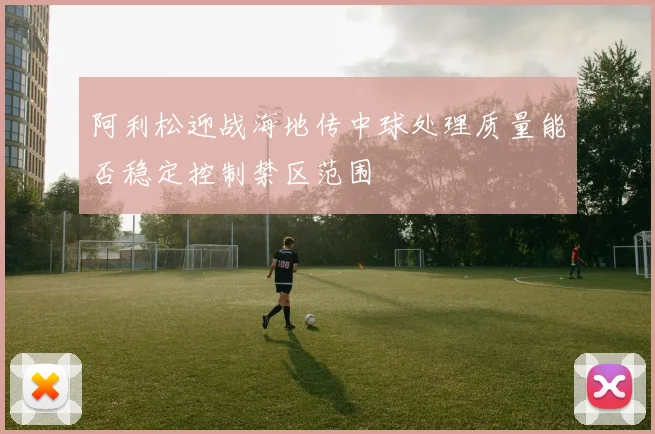 阿利松迎战海地传中球处理质量能否稳定控制禁区范围