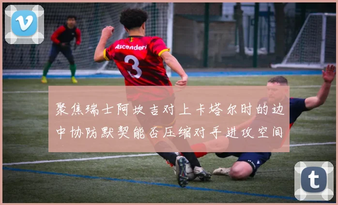 聚焦瑞士阿坎吉对上卡塔尔时的边中协防默契能否压缩对手进攻空间
