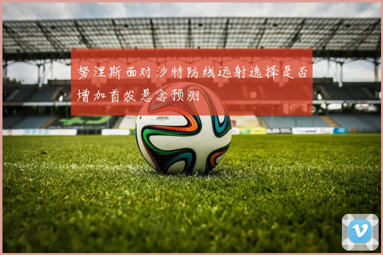 努涅斯面对沙特防线远射选择是否增加首发悬念预测