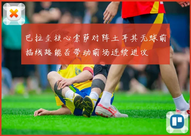 巴拉圭核心索萨对阵土耳其无球前插线路能否带动前场连续进攻