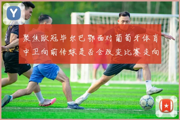聚焦欧冠毕尔巴鄂面对葡萄牙体育中卫向前传球是否会改变比赛走向